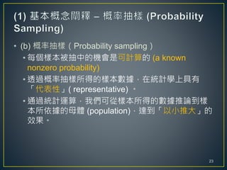• (b) 概率抽樣（Probability sampling）
• 每個樣本被抽中的機會是可計算的 (a known
nonzero probability)
• 透過概率抽樣所得的樣本數據，在統計學上具有
「代表性」( representative) 。
• 通過統計運算，我們可從樣本所得的數據推論到樣
本所依據的母體 (population)，達到「以小推大」的
效果。
23
 