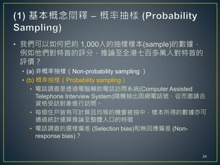 • 我們可以如何把約 1,000人的抽樣樣本(sample)的數據，
例如他們對特首的評分，推論至全港七百多萬人對特首的
評價？
• (a) 非概率抽樣（Non-probability sampling ）
• (b) 概率抽樣（Probability sampling）
• 電話調查是透過電腦輔助電話訪問系統(Computer Assisted
Telephone Interview System)隨機抽出固網電話號，從而邀請合
資格受訪對象進行訪問。
• 每個住戶皆有可計算且均等的機會被抽中，樣本所得的數據亦可
通過統計運算推論至整體人口的特徵
• 電話調查的選樣偏差 (Selection bias)和無回應偏差 (Non-
response bias)？
24
 