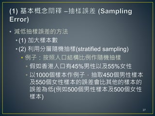 • 減低抽樣誤差的方法
• (1) 加大樣本數
• (2) 利用分層隨機抽樣(stratified sampling)
• 例子：按照人口結構比例作隨機抽樣
• 假如香港人口有45%男性以及55%女性
• 以1000個樣本作例子，抽取450個男性樣本
及550個女性樣本的誤差會比其他的樣本的
誤差為低(例如500個男性樣本及500個女性
樣本)
27
 