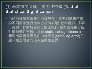 • 由於抽樣調查會產生抽樣誤差，當要對調查所得
的不同數據進行比較分析時 (例如較年輕的一群與
年長的一群對特首評分的比較)，我們要先進行統
計學顯著性檢驗(test of statistical significance)，
鑒別出兩者差異是由抽樣誤差(sampling error) 引
起，還是兩者的確存在顯著差異。
28
 