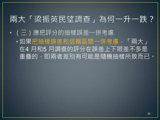 • （三）應把評分的抽樣誤差一拼考慮
• 如果把抽樣誤差和信賴區間一併考慮，「兩大」
在4 月和5 月調查的評分在誤差上下限差不多是
重疊的，即兩者差別有可能是隨機抽樣所致而已。
35
 