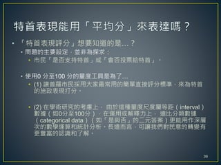 • 「特首表現評分」想要知道的是…？
• 問題的主要設定，並非為探求：
• 市民「是否支持特首」或「會否投票給特首」。
• 使用0 分至100 分的量度工具是為了…
• (1) 讓普羅市民採用大家最常用的簡單直接評分標準，來為特首
的施政表現打分。
• (2) 在學術研究的考慮上， 由於這種量度尺度屬等距（interval）
數據（如0分至100分），在運用或解釋力上， 遠比分類數據
（categorical data）（如「是與否」的二元答案）更能用作深層
次的數學運算和統計分析。長遠而言，可讓我們對民意的轉變有
更豐富的認識和了解。
39
 