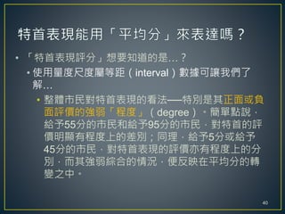 • 「特首表現評分」想要知道的是…？
• 使用量度尺度屬等距（interval）數據可讓我們了
解…
• 整體市民對特首表現的看法──特別是其正面或負
面評價的強弱「程度」（degree）。簡單點說，
給予55分的市民和給予95分的市民，對特首的評
價明顯有程度上的差別；同理，給予5分或給予
45分的市民，對特首表現的評價亦有程度上的分
別，而其強弱綜合的情況，便反映在平均分的轉
變之中。
40
 