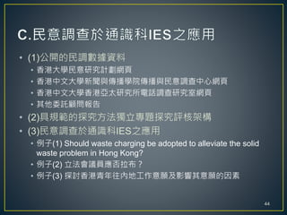 • (1)公開的民調數據資料
• 香港大學民意研究計劃網頁
• 香港中文大學新聞與傳播學院傳播與民意調查中心網頁
• 香港中文大學香港亞太研究所電話調查研究室網頁
• 其他委託顧問報告
• (2)具規範的探究方法獨立專題探究評核架構
• (3)民意調查於通識科IES之應用
• 例子(1) Should waste charging be adopted to alleviate the solid
waste problem in Hong Kong?
• 例子(2) 立法會議員應否拉布？
• 例子(3) 探討香港青年往內地工作意願及影響其意願的因素
44
 