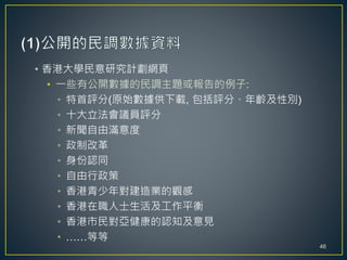 • 香港大學民意研究計劃網頁
• 一些有公開數據的民調主題或報告的例子:
• 特首評分(原始數據供下載, 包括評分、年齡及性別)
• 十大立法會議員評分
• 新聞自由滿意度
• 政制改革
• 身份認同
• 自由行政策
• 香港青少年對建造業的觀感
• 香港在職人士生活及工作平衡
• 香港市民對亞健康的認知及意見
• ……等等
46
 