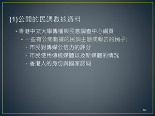 • 香港中文大學傳播與民意調查中心網頁
• 一些有公開數據的民調主題或報告的例子:
• 市民對傳媒公信力的評分
• 市民使用傳統媒體以及新媒體的情況
• 香港人的身份與國家認同
48
 