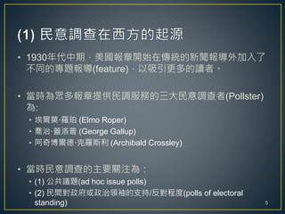 • 1930年代中期，美國報章開始在傳統的新聞報導外加入了
不同的專題報導(feature)，以吸引更多的讀者。
• 當時為眾多報章提供民調服務的三大民意調查者(Pollster)
為:
• 埃爾莫·羅珀 (Elmo Roper)
• 喬治·蓋洛普 (George Gallup)
• 阿奇博爾德·克羅斯利 (Archibald Crossley)
• 當時民意調查的主要關注為：
• (1) 公共議題(ad hoc issue polls)
• (2) 民間對政府或政治領袖的支持/反對程度(polls of electoral
standing) 5
 