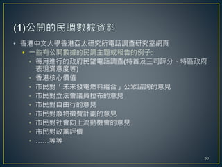 • 香港中文大學香港亞太研究所電話調查研究室網頁
• 一些有公開數據的民調主題或報告的例子:
• 每月進行的政府民望電話調查(特首及三司評分、特區政府
表現滿意度等)
• 香港核心價值
• 市民對「未來發電燃料組合」公眾諮詢的意見
• 市民對立法會議員拉布的意見
• 市民對自由行的意見
• 市民對廢物徵費計劃的意見
• 市民對社會向上流動機會的意見
• 市民對政黨評價
• ……等等
50
 