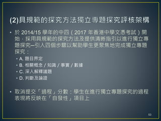 • 於 2014/15 學年的中四（2017 年香港中學文憑考試）開
始，採用具規範的探究方法及提供清晰指引以進行獨立專
題探究─引入四個步驟以幫助學生更聚焦地完成獨立專題
探究：
• A. 題目界定
• B. 相關概念／知識／事實／數據
• C. 深入解釋議題
• D. 判斷及論證
• 取消提交「過程」分數：學生在進行獨立專題探究的過程
表現將反映在「自發性」項目上
53
 