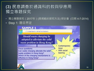 • 獨立專題探究（2017年）(具規範的探究方法) 研討會 (日期 4-7-2014)
• Step 1: 題目界定
56
 