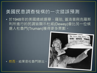 • 於1948年的美國總統選舉，羅珀, 蓋洛普與克羅斯
利所進行的民調皆顯示杜威(Dewey)會比另一位候
選人杜魯門(Truman)獲得更多票數。
• 然而，結果是杜魯門勝出。
7
 