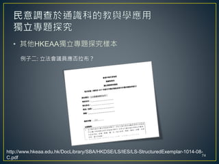 • 其他HKEAA獨立專題探究樣本
例子二: 立法會議員應否拉布？
74
http://www.hkeaa.edu.hk/DocLibrary/SBA/HKDSE/LS/IES/LS-StructuredExemplar-1014-08-
C.pdf
 