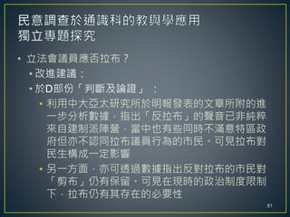 • 立法會議員應否拉布？
• 改進建議：
• 於D部份「判斷及論證」 ：
• 利用中大亞太研究所於明報發表的文章所附的進
一步分析數據，指出「反拉布」的聲音已非純粹
來自建制派陣營，當中也有些同時不滿意特區政
府但亦不認同拉布議員行為的市民。可見拉布對
民生構成一定影響
• 另一方面，亦可透過數據指出反對拉布的市民對
「剪布」仍有保留。可見在現時的政治制度限制
下，拉布仍有其存在的必要性
81
 