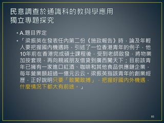 • A.題目界定
• 「梁振英在發表任內第二份《施政報告》時，論及年輕
人要把握國內機遇時，引述了一位香港青年的例子，他
10年前在香港完成碩士課程後，受到老師啟發，將物業
加按套現，再向親戚朋友借貸到廣西闖天下；目前該青
年已擁有一家進口紅酒、咖啡和其他食品供應鏈企業，
每年營業額超過一億元云云。梁振英指該青年的創業經
歷，正好說明只要「敢闖敢搏」，把握好國內外機遇，
什麼情況下都大有前途。」
85
 