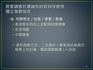 • B. 相關概念／知識／事實／數據
• 香港青年的向上流動與就業機會
• 生涯規劃
• 中國機會
• 資料搜集方法：二手資料（學者與評論員於
報章上的討論、電話調查數據）+ 訪談
87
 
