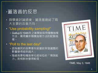 • 與學者討論過後，蓋洛普總結了兩
大主要的改善方向：
• “Use probability sampling!”
• Gallup在1946年之後開始採用隨機抽樣
方法，棄用屬非隨機抽樣方法的配額抽
樣。
• “Poll to the last day!”
• 因為選民的投票意向受選前突發議題的
影響變得越來越大；
• 階級背景和種族等社經地位的「預測能
力」則相對地變得較弱。
TIME, May 3, 1948
9
 