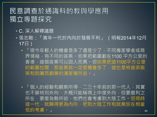 • C. 深入解釋議題
• 張志剛：「青年一代於內向於發展不利」 （明報2014年12月
17日）
• 「現今年輕人的機會是多了還是少了，不同專家學者或商
界領袖，有不同的答案。如果把範圍劃在1100 平方公里的
香港，這個答案可以因人而異。但如果把這1100平方公里
的範圍拉闊，那答案就一定是機會多了，這也是特首梁振
英和到廣西創業的潘家穰所言。」
• 「個人的經驗和觀察所得，二三十年前的那一代人，其實
也不算特別外向，大概只能稱得上中度外向，但要麼利之
所在，要麼為勢所迫，他們也會考慮到大陸工作。但現時
這一代，就顯得更為內向，把到大陸工作和就業放在相當
低的考慮。」 94
 