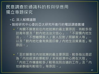 • C. 深入解釋議題
• 智經研究中心委託亞太研究所進行的電話調查數據
• 「有關不願意前往內地就業的最主要原因，有較多受
訪青年提及「對內地法治欠信心」、「不習慣內地生
活」、「不想離開家人／家人反對／照顧家人等」，
以及「對內地社會有負面印象／內地生活質素差」等
原因。」
• 「至於願意往內地就業的最主要原因，較多指出是認
為「內地經濟前景較好／未來經濟中心將在大陸」、
「內地工作機會較多／較易找到合適的工作」及「內
地薪酬福利較吸引」等原因。」
97
 