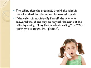 The caller, after the greetings, should also identify himself and ask for the person he wanted to call. If the caller did not identify himself, the one who answered the phone may politely ask the name of the caller by asking:  “May I know who is calling?” or “May I know who is on the line,  please?”. 