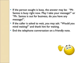 If the person sought is busy, the answer may be:  “Mr. Santos is busy right now. May I take your message?” or “Mr. Santos is out for business, do you have any message?”. If the caller is asked to wait, you may ask: “Would you mind waiting?” and thank him for waiting. End the telephone conversation on a friendly note. 