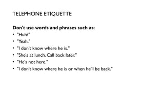 Don't use words and phrases such as:
• "Huh?"
• "Yeah."
• "I don't know where he is."
• "She's at lunch. Call back later."
• "He's not here."
• "I don't know where he is or when he'll be back."
TELEPHONE ETIQUETTE
 