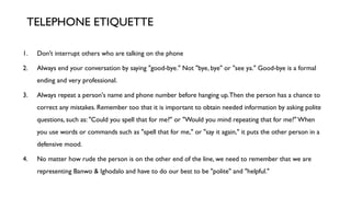 1. Don't interrupt others who are talking on the phone
2. Always end your conversation by saying "good-bye." Not "bye, bye" or "see ya." Good-bye is a formal
ending and very professional.
3. Always repeat a person's name and phone number before hanging up.Then the person has a chance to
correct any mistakes. Remember too that it is important to obtain needed information by asking polite
questions, such as: "Could you spell that for me?" or "Would you mind repeating that for me?"When
you use words or commands such as "spell that for me," or "say it again," it puts the other person in a
defensive mood.
4. No matter how rude the person is on the other end of the line, we need to remember that we are
representing Banwo & Ighodalo and have to do our best to be "polite" and "helpful."
TELEPHONE ETIQUETTE
 