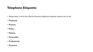 Telephone Etiquette
• Always keep in mind that effective business telephone etiquette requires you to be:
• Prepared,
• Present,
• Polite,
• Patient,
• Personable,
• Professional,
• Proactive.
 
