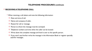 TELEPHONE PROCEDURES continues
 RECEIVING ATELEPHONE CALL
• When receiving a call obtain and note the following information:
o Date and time of call.
o Name and company of caller.
o Reason for call or message.
o Person to whom the message must be conveyed.
o Telephone numbers and time when the caller can be located.
o Write down the complete message and hand it over to the specific person.
o If you won’t see him/her write the message in the Information Book or register specially
used for messages.
 