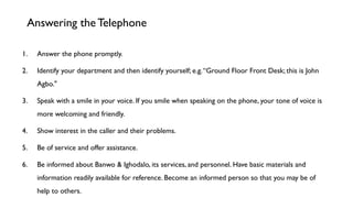 Answering the Telephone
1. Answer the phone promptly.
2. Identify your department and then identify yourself; e.g.“Ground Floor Front Desk; this is John
Agbo."
3. Speak with a smile in your voice. If you smile when speaking on the phone, your tone of voice is
more welcoming and friendly.
4. Show interest in the caller and their problems.
5. Be of service and offer assistance.
6. Be informed about Banwo & Ighodalo, its services, and personnel. Have basic materials and
information readily available for reference. Become an informed person so that you may be of
help to others.
 