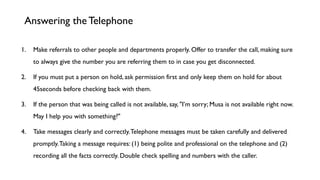 1. Make referrals to other people and departments properly. Offer to transfer the call, making sure
to always give the number you are referring them to in case you get disconnected.
2. If you must put a person on hold, ask permission first and only keep them on hold for about
45seconds before checking back with them.
3. If the person that was being called is not available, say, "I’m sorry; Musa is not available right now.
May I help you with something?"
4. Take messages clearly and correctly.Telephone messages must be taken carefully and delivered
promptly.Taking a message requires: (1) being polite and professional on the telephone and (2)
recording all the facts correctly. Double check spelling and numbers with the caller.
Answering the Telephone
 