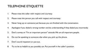 1. Please treat the caller with respect and courtesy.
2. Please treat the person you call with respect and courtesy.
3. Never hang up on someone just because you are finished with the conversation.
4. Apologize if you dialed a wrong number and be understanding if they dialed you incorrectly.
5. Don't convey an "I'm an important person" attitude.We are all important people.
6. Do not be speaking to someone else when you pick up the phone.
7. Don't sound impatient or put-out.
8. Try to be as helpful as you possibly can. Put yourself in the caller's position.
TELEPHONE ETIQUETTE
 