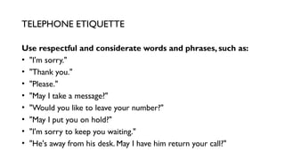 Use respectful and considerate words and phrases, such as:
• "I'm sorry."
• "Thank you."
• "Please."
• "May I take a message?"
• "Would you like to leave your number?"
• "May I put you on hold?"
• "I'm sorry to keep you waiting."
• "He's away from his desk. May I have him return your call?"
TELEPHONE ETIQUETTE
 