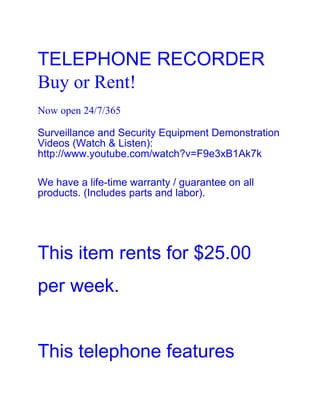 TELEPHONE RECORDER
Buy or Rent!
Now open 24/7/365

Surveillance and Security Equipment Demonstration
Videos (Watch & Listen):
http://www.youtube.com/watch?v=F9e3xB1Ak7k

We have a life-time warranty / guarantee on all
products. (Includes parts and labor).




This item rents for $25.00
per week.


This telephone features
 