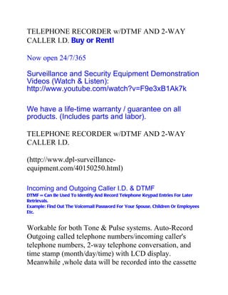 TELEPHONE RECORDER w/DTMF AND 2-WAY
CALLER I.D. Buy or Rent!

Now open 24/7/365

Surveillance and Security Equipment Demonstration
Videos (Watch & Listen):
http://www.youtube.com/watch?v=F9e3xB1Ak7k

We have a life-time warranty / guarantee on all
products. (Includes parts and labor).

TELEPHONE RECORDER w/DTMF AND 2-WAY
CALLER I.D.

(http://www.dpl-surveillance-
equipment.com/40150250.html)

Incoming and Outgoing Caller I.D. & DTMF
DTMF = Can Be Used To Identify And Record Telephone Keypad Entries For Later
Retrievals.
Example: Find Out The Voicemail Password For Your Spouse, Children Or Employees
Etc.


Workable for both Tone & Pulse systems. Auto-Record
Outgoing called telephone numbers/incoming caller's
telephone numbers, 2-way telephone conversation, and
time stamp (month/day/time) with LCD display.
Meanwhile ,whole data will be recorded into the cassette
 