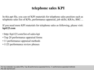 telephone sales KPI 
In this ppt file, you can ref KPI materials for telephone sales position such as 
telephone sales list of KPIs, performance appraisal, job skills, KRAs, BSC… 
If you need more KPI materials for telephone sales as following, please visit: 
kpi123.com 
• http://kpi123.com/list-of-sales-kpi 
• Top 28 performance appraisal forms 
• 11 performance appraisal methods 
• 1125 performance review phrases 
For top materials: top sales KPIs, Top 28 performance appraisal forms, 11 performance appraisal methods 
Pls visit: kpi123.com 
Interview questions and answers – free download/ pdf and ppt file 
 