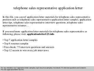 telephone sales representative application letter 
In this file, you can ref application letter materials for telephone sales representative 
position such as telephone sales representative application letter samples, application 
letter tips, telephone sales representative interview questions, telephone sales 
representative resumes… 
If you need more application letter materials for telephone sales representative as 
following, please visit: applicationletter123.info 
• Top 7 application letter samples 
• Top 8 resumes samples 
• Free ebook: 75 interview questions and answers 
• Top 12 secrets to win every job interviews 
For top materials: top 7 application letter samples, top 8 resumes samples, free ebook: 75 interview questions and answers 
Pls visit: applicationletter123.info 
Interview questions and answers – free download/ pdf and ppt file 
 