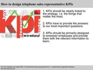 How to design telephone sales representative KPIs 
1. KPIs should be clearly linked to 
the strategy, i.e. the things that 
matter the most. 
2. KPIs have to provide the answers 
to our most important questions. 
3. KPIs should be primarily designed 
to empower employees and provide 
them with the relevant information to 
learn. 
For top materials: top sales KPIs, Top 28 performance appraisal forms, 11 performance appraisal methods 
Pls visit: kpi123.com 
Interview questions and answers – free download/ pdf and ppt file 
 