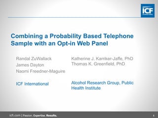 1icfi.com |
Combining a Probability Based Telephone
Sample with an Opt-in Web Panel
Randal ZuWallack
James Dayton
Naomi Freedner-Maguire
ICF International
Katherine J. Karriker-Jaffe, PhD
Thomas K. Greenfield, PhD
Alcohol Research Group, Public
Health Institute
 