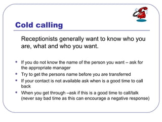 Cold calling
Receptionists generally want to know who you
are, what and who you want.
 If you do not know the name of the...