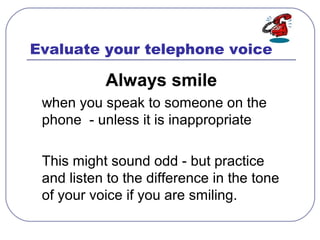 Evaluate your telephone voice
Always smile
when you speak to someone on the
phone - unless it is inappropriate
This might ...