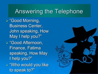 Answering the Telephone
Some phrases:
• X speaking.
• Can I help you?
• Who's calling please?
• Who's speaking?
• How may I help/ assist you?
• Hold the line please.
• Could you hold on please?
• Just a moment please.
 