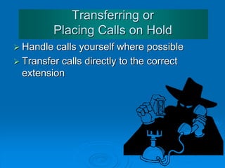 Answering the Telephone
Some more phrases:
• Thank you for holding.
• The line's free now ... I'll put you through.
• I'll connect you now / I'm connecting you now
• I'm afraid the line's engaged. Could you call back later?
• I'm afraid he's in a meeting at the moment.
• I'm sorry. He's out of the office today. /
He isn't in at the moment.
• I'm afraid we don't have a Mr./Mrs./Ms/Miss. ... here
• I'm sorry. There's nobody here by that name.
• Sorry. I think you've dialled the wrong number./
I'm afraid you've got the wrong number.
 
