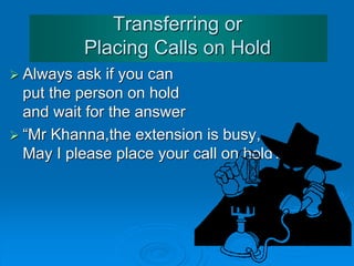 Answering the Telephone
• The line is very bad ... Could you speak up please?
• Could you repeat that please?
• I'm afraid I can't hear you.
• Sorry. I didn't catch that. Could you say it again please?
• Can I leave / take a message?
• Would you like to leave a message?
• Could you give him/her a message?
• Could you ask him/her to call me back?
• Could you tell him/her that I called?
• Could you give me your name please?
• Could you spell that please?
• What's your number please?
 