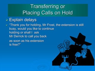 Answering the Telephone
 “Good Morning, Business Center, John speaking, How
may I help you?”
 Good afternoon, Business Center, Mara speaking,
what can I do for you?”
 “Good Afternoon, Finance, Fatima speaking, How
may I help you?”
 “Who would you like to speak to?”
 