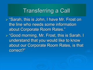 Transferring or
Placing Calls on Hold
 Explain delays
 “Thank you for holding, Mr Frost, the extension is still
busy, would you like to continue
holding or shall I ask
Mr Derrick to call you back
as soon as his extension
is free?”
 