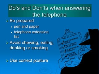 Do’s and Dont’s when answering
the telephone
 Be prepared
 pen and paper
 telephone extension
list
 Avoid chewing, eating,
drinking or smoking
 Use correct posture
 