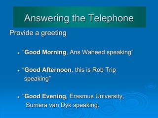 Answering the Telephone
Provide a greeting
 “Good Morning, Ans Waheed speaking”
 “Good Afternoon, this is Rob Trip
speaking”
 “Good Evening, Erasmus University,
Sumera van Dyk speaking.”
 