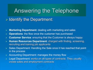 Answering the Telephone
 Identify the Department:
 Marketing Department: dealing with marketing and sales
 Operations: the flow once the customer has purchased
 Customer Service: ensuring that the Customer is always happy
 Human Resources Department: charged with finding, screening,
 recruiting and training job applicants
 Sales Department: Handling the Sale once it has reached that point
 in the process
 Accounting Department: manages the money flow
 Legal Department: works on all types of contracts. They usually
 create sales and employment contracts
 