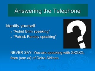 Answering the Telephone
Identify yourself:
 “Astrid Brim speaking”
 “Patrick Parsley speaking”
NEVER SAY: You are speaking with XXXXX,
from (use of) of Delra Airlines.
 