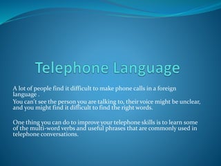 A lot of people find it difficult to make phone calls in a foreign
language .
You can't see the person you are talking to, their voice might be unclear,
and you might find it difficult to find the right words.
One thing you can do to improve your telephone skills is to learn some
of the multi-word verbs and useful phrases that are commonly used in
telephone conversations.
 